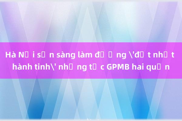 Hà Nội sẵn sàng làm đường 'đắt nhất hành tinh' nhưng tắc GPMB hai quận