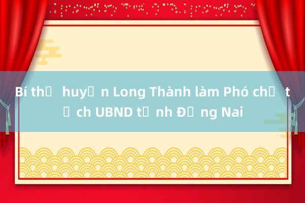 Bí thư huyện Long Thành làm Phó chủ tịch UBND tỉnh Đồng Nai