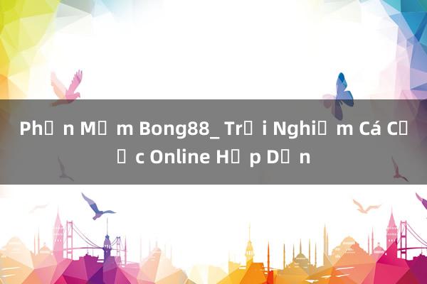 Phần Mềm Bong88_ Trải Nghiệm Cá Cược Online Hấp Dẫn