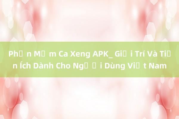 Phần Mềm Ca Xeng APK_ Giải Trí Và Tiện Ích Dành Cho Người Dùng Việt Nam