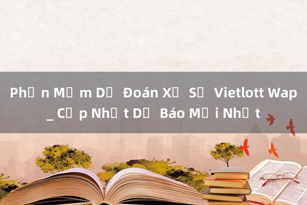 Phần Mềm Dự Đoán Xổ Số Vietlott Wap_ Cập Nhật Dự Báo Mới Nhất