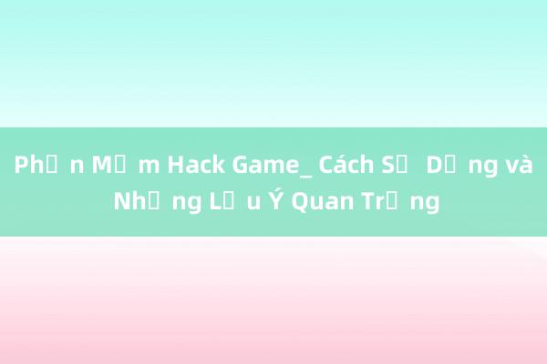 Phần Mềm Hack Game_ Cách Sử Dụng và Những Lưu Ý Quan Trọng