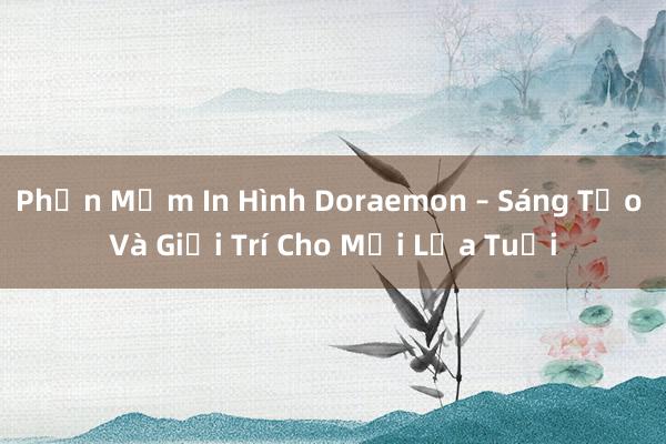 Phần Mềm In Hình Doraemon – Sáng Tạo Và Giải Trí Cho Mọi Lứa Tuổi