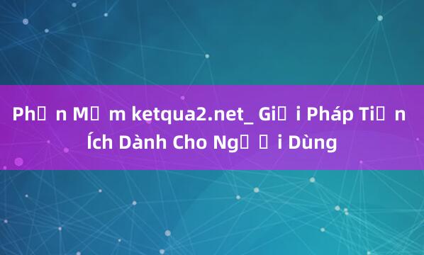 Phần Mềm ketqua2.net_ Giải Pháp Tiện Ích Dành Cho Người Dùng