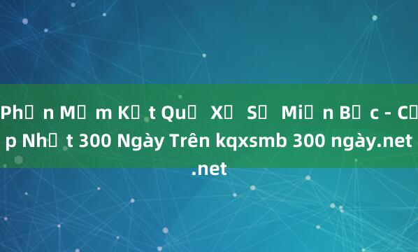 Phần Mềm Kết Quả Xổ Số Miền Bắc - Cập Nhật 300 Ngày Trên kqxsmb 300 ngày.net