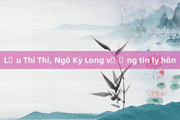 Lưu Thi Thi， Ngô Kỳ Long vướng tin ly hôn