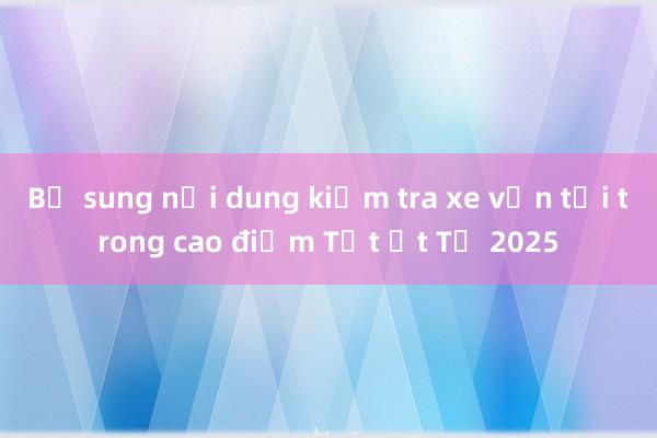 Bổ sung nội dung kiểm tra xe vận tải trong cao điểm Tết Ất Tỵ 2025