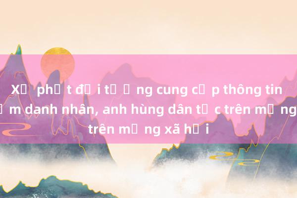 Xử phạt đối tượng cung cấp thông tin xúc phạm danh nhân， anh hùng dân tộc trên mạng xã hội