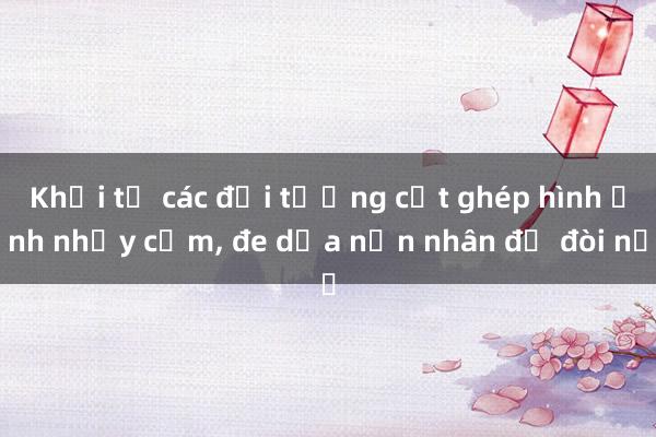 Khởi tố các đối tượng cắt ghép hình ảnh nhạy cảm， đe dọa nạn nhân để đòi nợ