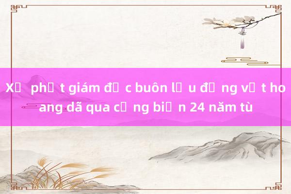 Xử phạt giám đốc buôn lậu động vật hoang dã qua cảng biển 24 năm tù