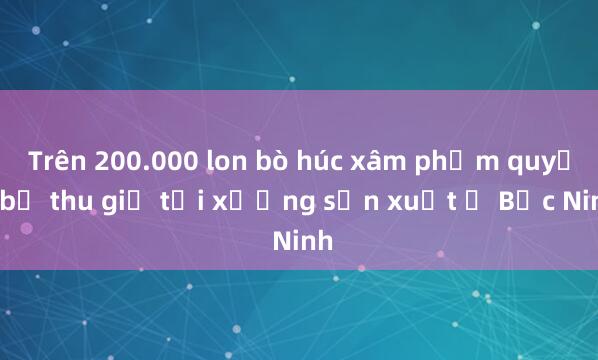 Trên 200.000 lon bò húc xâm phạm quyền bị thu giữ tại xưởng sản xuất ở Bắc Ninh