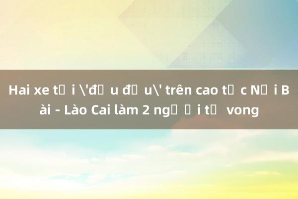 Hai xe tải 'đấu đầu' trên cao tốc Nội Bài - Lào Cai làm 2 người tử vong