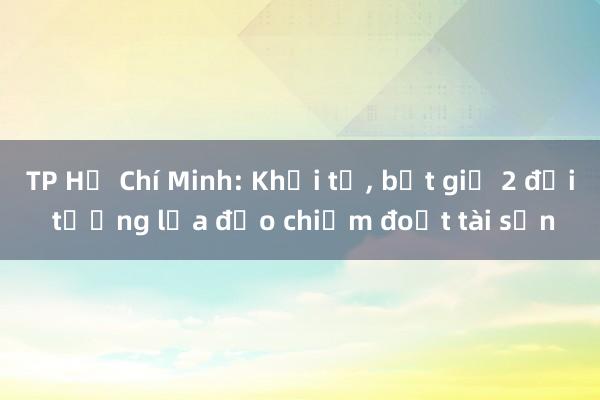 TP Hồ Chí Minh: Khởi tố， bắt giữ 2 đối tượng lừa đảo chiếm đoạt tài sản