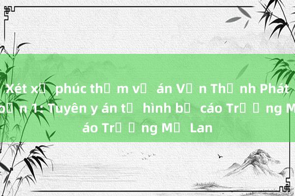 Xét xử phúc thẩm vụ án Vạn Thịnh Phát giai đoạn 1: Tuyên y án tử hình bị cáo Trương Mỹ Lan