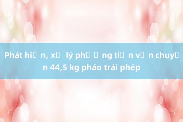 Phát hiện， xử lý phương tiện vận chuyển 44，5 kg pháo trái phép