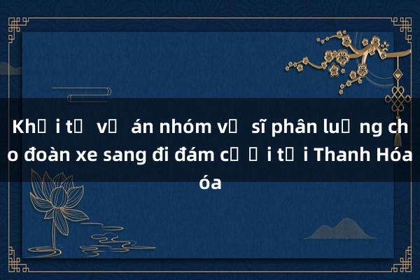 Khởi tố vụ án nhóm vệ sĩ phân luồng cho đoàn xe sang đi đám cưới tại Thanh Hóa