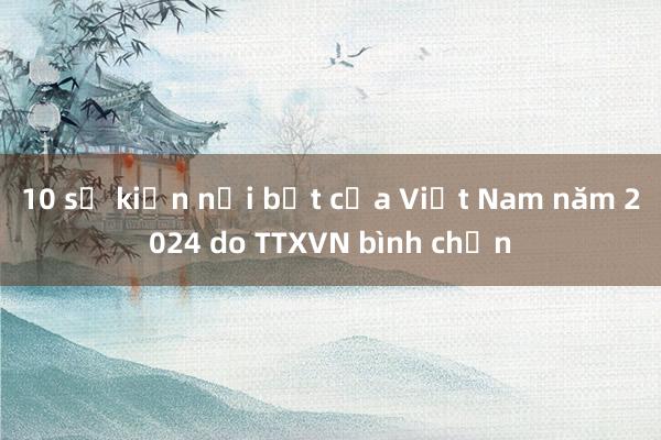 10 sự kiện nổi bật của Việt Nam năm 2024 do TTXVN bình chọn