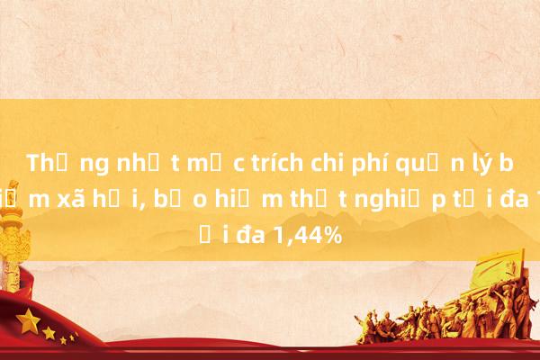 Thống nhất mức trích chi phí quản lý bảo hiểm xã hội， bảo hiểm thất nghiệp tối đa 1，44%