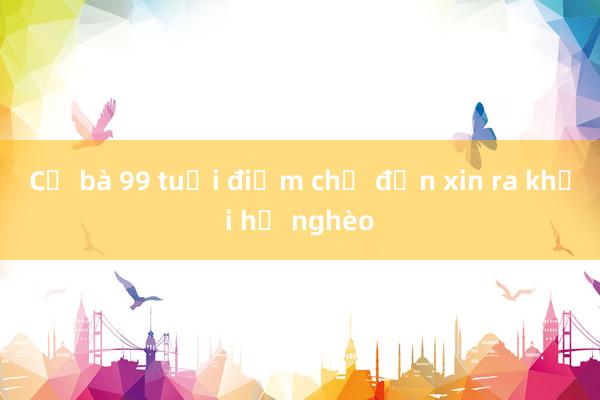 Cụ bà 99 tuổi điểm chỉ đơn xin ra khỏi hộ nghèo