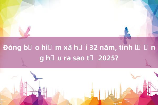 Đóng bảo hiểm xã hội 32 năm， tính lương hưu ra sao từ 2025?