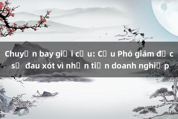 Chuyến bay giải cứu: Cựu Phó giám đốc sở đau xót vì nhận tiền doanh nghiệp