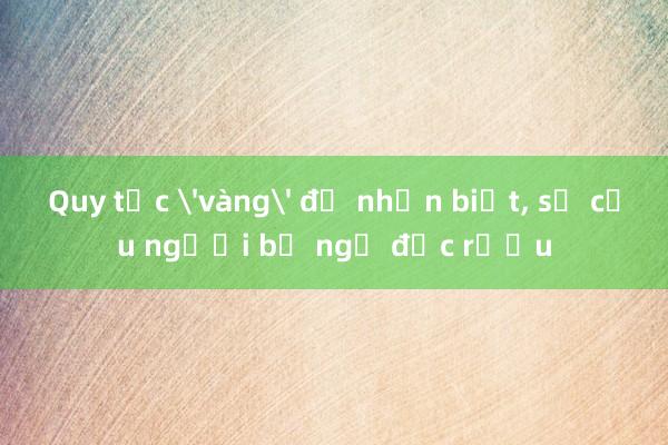 Quy tắc 'vàng' để nhận biết， sơ cứu người bị ngộ độc rượu