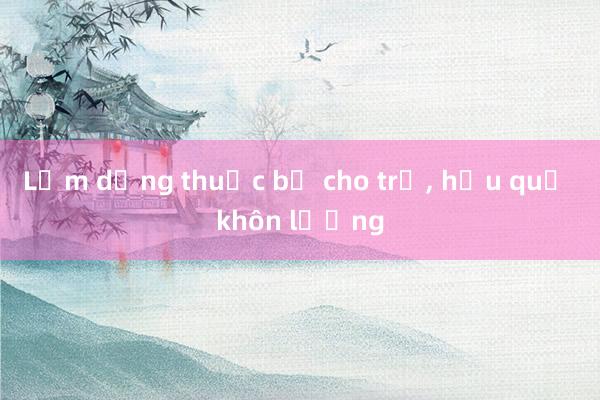 Lạm dụng thuốc bổ cho trẻ， hậu quả khôn lường