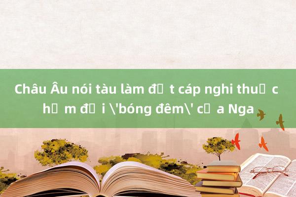 Châu Âu nói tàu làm đứt cáp nghi thuộc hạm đội 'bóng đêm' của Nga