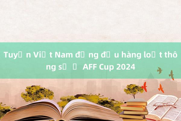 Tuyển Việt Nam đứng đầu hàng loạt thông số ở AFF Cup 2024