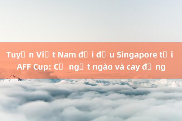 Tuyển Việt Nam đối đầu Singapore tại AFF Cup: Cả ngọt ngào và cay đắng