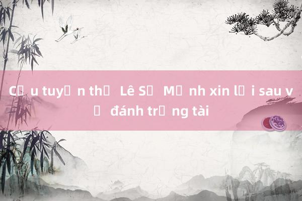 Cựu tuyển thủ Lê Sỹ Mạnh xin lỗi sau vụ đánh trọng tài