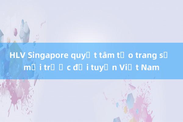 HLV Singapore quyết tâm tạo trang sử mới trước đội tuyển Việt Nam