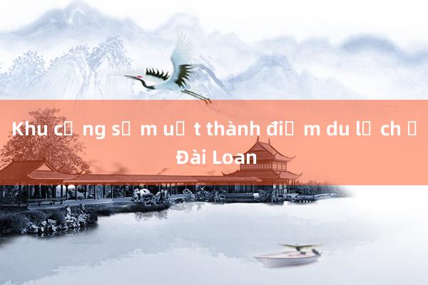 Khu cảng sầm uất thành điểm du lịch ở Đài Loan