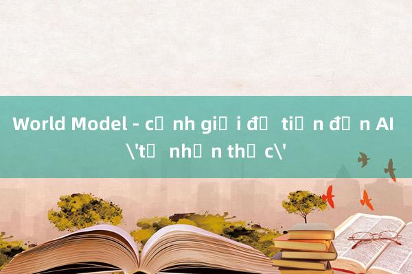 World Model - cảnh giới để tiến đến AI 'tự nhận thức'