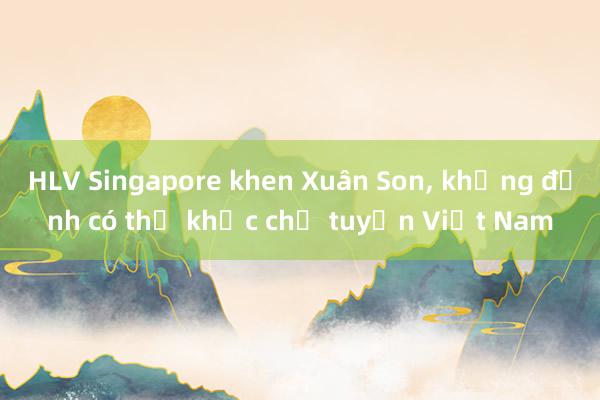 HLV Singapore khen Xuân Son， khẳng định có thể khắc chế tuyển Việt Nam