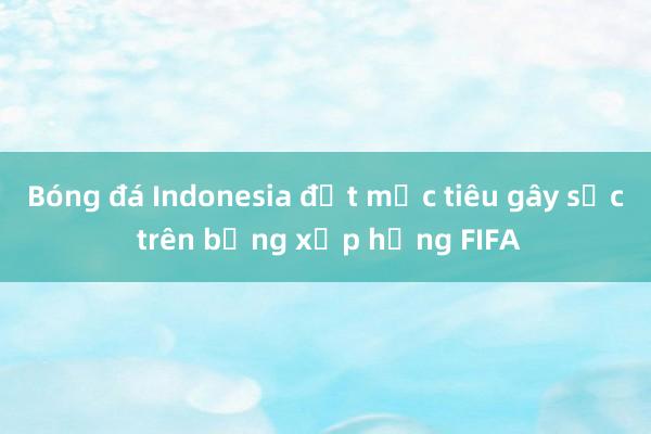 Bóng đá Indonesia đặt mục tiêu gây sốc trên bảng xếp hạng FIFA