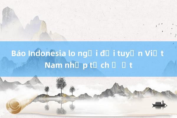 Báo Indonesia lo ngại đội tuyển Việt Nam nhập tịch ồ ạt