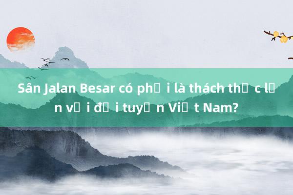 Sân Jalan Besar có phải là thách thức lớn với đội tuyển Việt Nam?