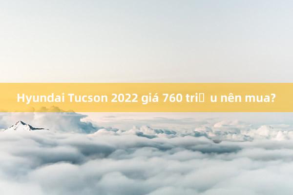 Hyundai Tucson 2022 giá 760 triệu nên mua?